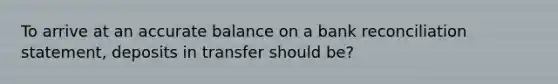 To arrive at an accurate balance on a bank reconciliation statement, deposits in transfer should be?