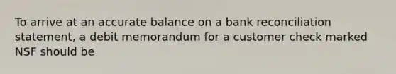 To arrive at an accurate balance on a bank reconciliation statement, a debit memorandum for a customer check marked NSF should be