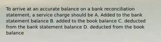 To arrive at an accurate balance on a bank reconciliation statement, a service charge should be A. Added to the bank statement balance B. added to the book balance C. deducted from the bank statement balance D. deducted from the book balance