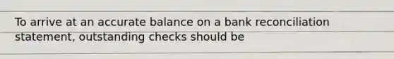 To arrive at an accurate balance on a bank reconciliation statement, outstanding checks should be