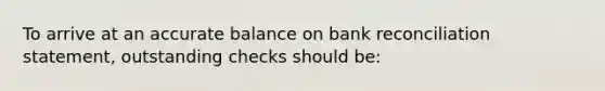 To arrive at an accurate balance on bank reconciliation statement, outstanding checks should be: