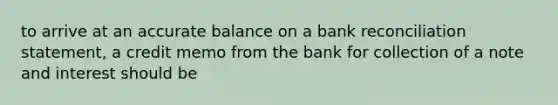 to arrive at an accurate balance on a bank reconciliation statement, a credit memo from the bank for collection of a note and interest should be