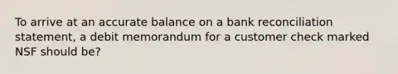 To arrive at an accurate balance on a bank reconciliation statement, a debit memorandum for a customer check marked NSF should be?