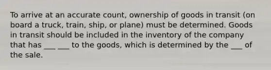 To arrive at an accurate count, ownership of goods in transit (on board a truck, train, ship, or plane) must be determined. Goods in transit should be included in the inventory of the company that has ___ ___ to the goods, which is determined by the ___ of the sale.