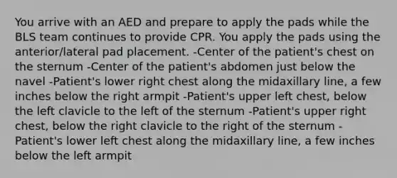 You arrive with an AED and prepare to apply the pads while the BLS team continues to provide CPR. You apply the pads using the anterior/lateral pad placement. -Center of the patient's chest on the sternum -Center of the patient's abdomen just below the navel -Patient's lower right chest along the midaxillary line, a few inches below the right armpit -Patient's upper left chest, below the left clavicle to the left of the sternum -Patient's upper right chest, below the right clavicle to the right of the sternum -Patient's lower left chest along the midaxillary line, a few inches below the left armpit