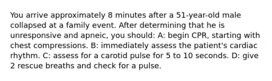 You arrive approximately 8 minutes after a 51-year-old male collapsed at a family event. After determining that he is unresponsive and apneic, you should: A: begin CPR, starting with chest compressions. B: immediately assess the patient's cardiac rhythm. C: assess for a carotid pulse for 5 to 10 seconds. D: give 2 rescue breaths and check for a pulse.