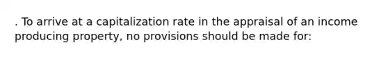 . To arrive at a capitalization rate in the appraisal of an income producing property, no provisions should be made for: