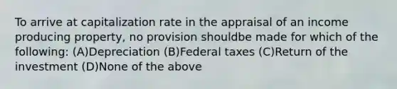 To arrive at capitalization rate in the appraisal of an income producing property, no provision shouldbe made for which of the following: (A)Depreciation (B)Federal taxes (C)Return of the investment (D)None of the above