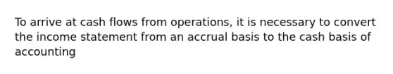 To arrive at cash flows from operations, it is necessary to convert the income statement from an accrual basis to the cash basis of accounting