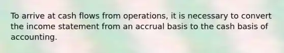 To arrive at cash flows from operations, it is necessary to convert the income statement from an accrual basis to the cash basis of accounting.