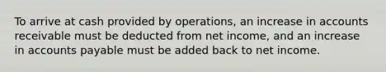 To arrive at cash provided by operations, an increase in accounts receivable must be deducted from net income, and an increase in <a href='https://www.questionai.com/knowledge/kWc3IVgYEK-accounts-payable' class='anchor-knowledge'>accounts payable</a> must be added back to net income.