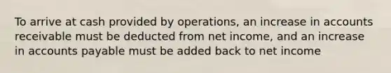 To arrive at cash provided by operations, an increase in accounts receivable must be deducted from net income, and an increase in accounts payable must be added back to net income