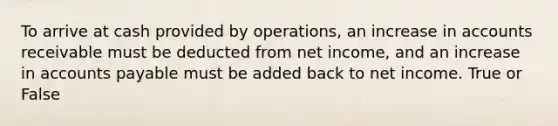 To arrive at cash provided by operations, an increase in accounts receivable must be deducted from net income, and an increase in accounts payable must be added back to net income. True or False