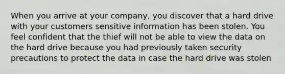 When you arrive at your company, you discover that a hard drive with your customers sensitive information has been stolen. You feel confident that the thief will not be able to view the data on the hard drive because you had previously taken security precautions to protect the data in case the hard drive was stolen