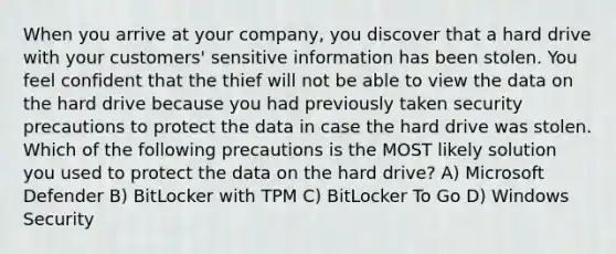 When you arrive at your company, you discover that a hard drive with your customers' sensitive information has been stolen. You feel confident that the thief will not be able to view the data on the hard drive because you had previously taken security precautions to protect the data in case the hard drive was stolen. Which of the following precautions is the MOST likely solution you used to protect the data on the hard drive? A) Microsoft Defender B) BitLocker with TPM C) BitLocker To Go D) Windows Security