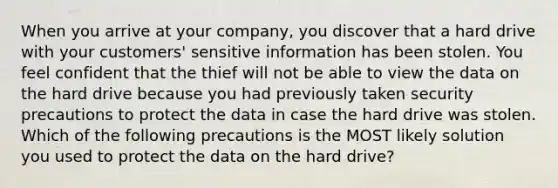 When you arrive at your company, you discover that a hard drive with your customers' sensitive information has been stolen. You feel confident that the thief will not be able to view the data on the hard drive because you had previously taken security precautions to protect the data in case the hard drive was stolen. Which of the following precautions is the MOST likely solution you used to protect the data on the hard drive?