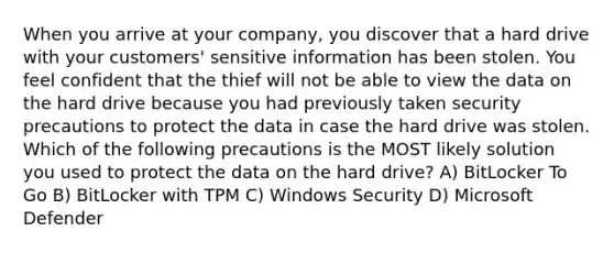 When you arrive at your company, you discover that a hard drive with your customers' sensitive information has been stolen. You feel confident that the thief will not be able to view the data on the hard drive because you had previously taken security precautions to protect the data in case the hard drive was stolen. Which of the following precautions is the MOST likely solution you used to protect the data on the hard drive? A) BitLocker To Go B) BitLocker with TPM C) Windows Security D) Microsoft Defender