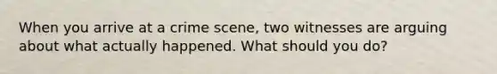 When you arrive at a crime scene, two witnesses are arguing about what actually happened. What should you do?