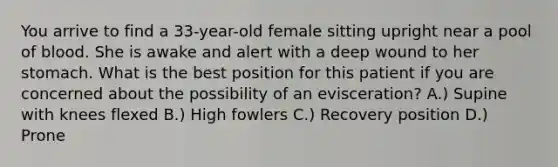 You arrive to find a 33-year-old female sitting upright near a pool of blood. She is awake and alert with a deep wound to her stomach. What is the best position for this patient if you are concerned about the possibility of an evisceration? A.) Supine with knees flexed B.) High fowlers C.) Recovery position D.) Prone