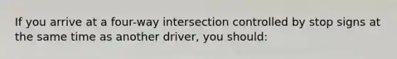 If you arrive at a four-way intersection controlled by stop signs at the same time as another driver, you should: