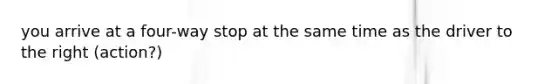 you arrive at a four-way stop at the same time as the driver to the right (action?)