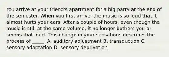 You arrive at your friend's apartment for a big party at the end of the semester. When you first arrive, the music is so loud that it almost hurts your ears. After a couple of hours, even though the music is still at the same volume, it no longer bothers you or seems that loud. This change in your sensations describes the process of _____. A. auditory adjustment B. transduction C. <a href='https://www.questionai.com/knowledge/kaoSkv74f4-sensory-adaptation' class='anchor-knowledge'>sensory adaptation</a> D. sensory deprivation