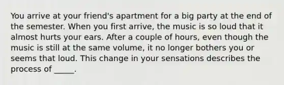 You arrive at your friend's apartment for a big party at the end of the semester. When you first arrive, the music is so loud that it almost hurts your ears. After a couple of hours, even though the music is still at the same volume, it no longer bothers you or seems that loud. This change in your sensations describes the process of _____.