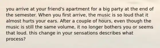 you arrive at your friend's apartment for a big party at the end of the semester. When you first arrive, the music is so loud that it almost hurts your ears. After a couple of hours, even though the music is still the same volume, it no longer bothers you or seems that loud. this change in your sensations describes what process?