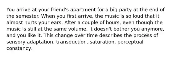 You arrive at your friend's apartment for a big party at the end of the semester. When you first arrive, the music is so loud that it almost hurts your ears. After a couple of hours, even though the music is still at the same volume, it doesn't bother you anymore, and you like it. This change over time describes the process of sensory adaptation. transduction. saturation. perceptual constancy.