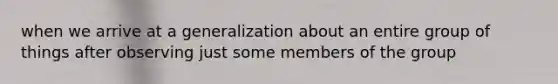 when we arrive at a generalization about an entire group of things after observing just some members of the group