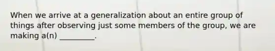 When we arrive at a generalization about an entire group of things after observing just some members of the group, we are making a(n) _________.