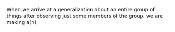 When we arrive at a generalization about an entire group of things after observing just some members of the group, we are making a(n)