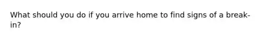 What should you do if you arrive home to find signs of a break-in?
