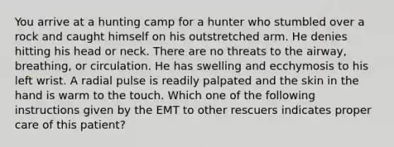 You arrive at a hunting camp for a hunter who stumbled over a rock and caught himself on his outstretched arm. He denies hitting his head or neck. There are no threats to the airway, breathing, or circulation. He has swelling and ecchymosis to his left wrist. A radial pulse is readily palpated and the skin in the hand is warm to the touch. Which one of the following instructions given by the EMT to other rescuers indicates proper care of this patient?