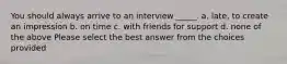 You should always arrive to an interview _____. a. late, to create an impression b. on time c. with friends for support d. none of the above Please select the best answer from the choices provided