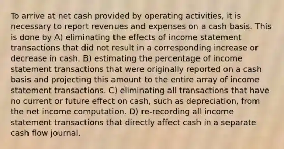 To arrive at net cash provided by operating activities, it is necessary to report revenues and expenses on a cash basis. This is done by A) eliminating the effects of income statement transactions that did not result in a corresponding increase or decrease in cash. B) estimating the percentage of income statement transactions that were originally reported on a cash basis and projecting this amount to the entire array of income statement transactions. C) eliminating all transactions that have no current or future effect on cash, such as depreciation, from the net income computation. D) re-recording all income statement transactions that directly affect cash in a separate cash flow journal.