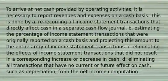 To arrive at net cash provided by operating activities, it is necessary to report revenues and expenses on a cash basis. This is done by a. re-recording all income statement transactions that directly affect cash in a separate cash flow journal. b. estimating the percentage of income statement transactions that were originally reported on a cash basis and projecting this amount to the entire array of income statement transactions. c. eliminating the effects of income statement transactions that did not result in a corresponding increase or decrease in cash. d. eliminating all transactions that have no current or future effect on cash, such as depreciation, from the net income computation.