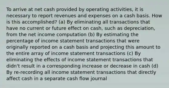 To arrive at net cash provided by operating activities, it is necessary to report revenues and expenses on a cash basis. How is this accomplished? (a) By eliminating all transactions that have no current or future effect on cash, such as depreciation, from the net income computation (b) By estimating the percentage of income statement transactions that were originally reported on a cash basis and projecting this amount to the entire array of income statement transactions (c) By eliminating the effects of income statement transactions that didn't result in a corresponding increase or decrease in cash (d) By re-recording all income statement transactions that directly affect cash in a separate cash flow journal