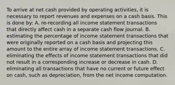 To arrive at net cash provided by operating activities, it is necessary to report revenues and expenses on a cash basis. This is done by: A. re-recording all income statement transactions that directly affect cash in a separate cash flow journal. B. estimating the percentage of income statement transactions that were originally reported on a cash basis and projecting this amount to the entire array of income statement transactions. C. eliminating the effects of income statement transactions that did not result in a corresponding increase or decrease in cash. D. eliminating all transactions that have no current or future effect on cash, such as depreciation, from the net income computation.