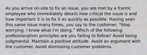 As you arrive on-site to fix an issue, you are met by a frantic employee who immediately details how critical the issue is and how important it is to fix it as quickly as possible. Having seen this same issue many times, you say to the customer, "Stop worrying. I know what I'm doing." Which of the following professionalism principles are you failing to follow? Avoid being judgmental. Maintain a positive attitude. Avoid an argument with the customer. Avoid dismissing customer problems.