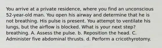 You arrive at a private residence, where you find an unconscious 52-year-old man. You open his airway and determine that he is not breathing. His pulse is present. You attempt to ventilate his lungs, but the airflow is blocked. What is your next step? breathing. A. Assess the pulse. b. Reposition the head. C. Administer five abdominal thrusts. d. Perform a cricothyrotomy.