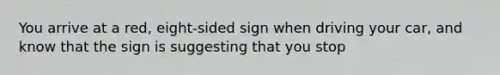 You arrive at a red, eight-sided sign when driving your car, and know that the sign is suggesting that you stop