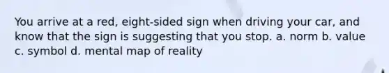 You arrive at a red, eight-sided sign when driving your car, and know that the sign is suggesting that you stop. a. norm b. value c. symbol d. mental map of reality