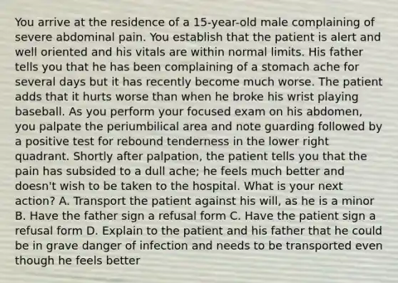 You arrive at the residence of a​ 15-year-old male complaining of severe abdominal pain. You establish that the patient is alert and well oriented and his vitals are within normal limits. His father tells you that he has been complaining of a stomach ache for several days but it has recently become much worse. The patient adds that it hurts worse than when he broke his wrist playing baseball. As you perform your focused exam on his​ abdomen, you palpate the periumbilical area and note guarding followed by a positive test for rebound tenderness in the lower right quadrant. Shortly after​ palpation, the patient tells you that the pain has subsided to a dull​ ache; he feels much better and​ doesn't wish to be taken to the hospital. What is your next​ action? A. Transport the patient against his​ will, as he is a minor B. Have the father sign a refusal form C. Have the patient sign a refusal form D. Explain to the patient and his father that he could be in grave danger of infection and needs to be transported even though he feels better