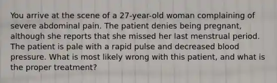 You arrive at the scene of a 27-year-old woman complaining of severe abdominal pain. The patient denies being pregnant, although she reports that she missed her last menstrual period. The patient is pale with a rapid pulse and decreased blood pressure. What is most likely wrong with this patient, and what is the proper treatment?