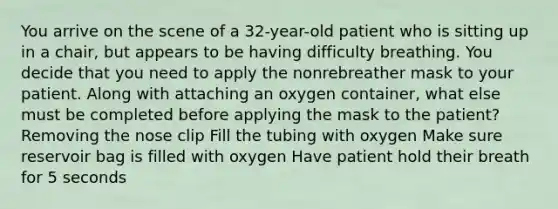 You arrive on the scene of a 32-year-old patient who is sitting up in a chair, but appears to be having difficulty breathing. You decide that you need to apply the nonrebreather mask to your patient. Along with attaching an oxygen container, what else must be completed before applying the mask to the patient? Removing the nose clip Fill the tubing with oxygen Make sure reservoir bag is filled with oxygen Have patient hold their breath for 5 seconds