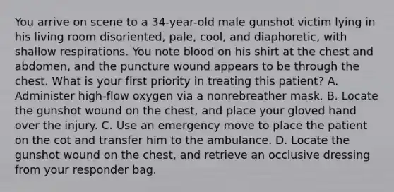 You arrive on scene to a​ 34-year-old male gunshot victim lying in his living room​ disoriented, pale,​ cool, and​ diaphoretic, with shallow respirations. You note blood on his shirt at the chest and​ abdomen, and the puncture wound appears to be through the chest. What is your first priority in treating this​ patient? A. Administer​ high-flow oxygen via a nonrebreather mask. B. Locate the gunshot wound on the​ chest, and place your gloved hand over the injury. C. Use an emergency move to place the patient on the cot and transfer him to the ambulance. D. Locate the gunshot wound on the​ chest, and retrieve an occlusive dressing from your responder bag.