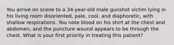 You arrive on scene to a​ 34-year-old male gunshot victim lying in his living room​ disoriented, pale,​ cool, and​ diaphoretic, with shallow respirations. You note blood on his shirt at the chest and​ abdomen, and the puncture wound appears to be through the chest. What is your first priority in treating this​ patient?