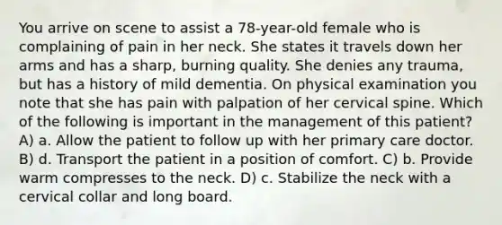 You arrive on scene to assist a 78-year-old female who is complaining of pain in her neck. She states it travels down her arms and has a sharp, burning quality. She denies any trauma, but has a history of mild dementia. On physical examination you note that she has pain with palpation of her cervical spine. Which of the following is important in the management of this patient? A) a. Allow the patient to follow up with her primary care doctor. B) d. Transport the patient in a position of comfort. C) b. Provide warm compresses to the neck. D) c. Stabilize the neck with a cervical collar and long board.