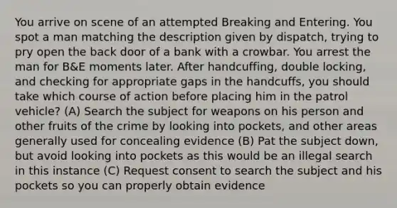 You arrive on scene of an attempted Breaking and Entering. You spot a man matching the description given by dispatch, trying to pry open the back door of a bank with a crowbar. You arrest the man for B&E moments later. After handcuffing, double locking, and checking for appropriate gaps in the handcuffs, you should take which course of action before placing him in the patrol vehicle? (A) Search the subject for weapons on his person and other fruits of the crime by looking into pockets, and other areas generally used for concealing evidence (B) Pat the subject down, but avoid looking into pockets as this would be an illegal search in this instance (C) Request consent to search the subject and his pockets so you can properly obtain evidence